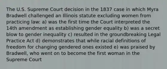 The U.S. Supreme Court decision in the 1837 case in which Myra Bradwell challenged an Illinois statute excluding women from practicing law: a) was the first time the Court interpreted the 14th amendment as establishing gender equality b) was a secret blow to gender inequality c) resulted in the groundbreaking Legal Practice Act d) demonstrates that while racial definitions of freedom for changing gendered ones existed e) was praised by Bradwell, who went on to become the first woman in the Supreme Court