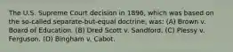 The U.S. Supreme Court decision in 1896, which was based on the so-called separate-but-equal doctrine, was: (A) Brown v. Board of Education. (B) Dred Scott v. Sandford. (C) Plessy v. Ferguson. (D) Bingham v. Cabot.