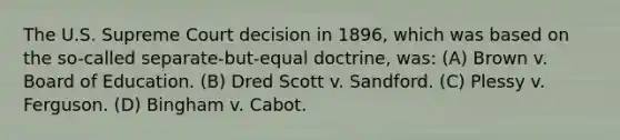 The U.S. Supreme Court decision in 1896, which was based on the so-called separate-but-equal doctrine, was: (A) Brown v. Board of Education. (B) Dred Scott v. Sandford. (C) Plessy v. Ferguson. (D) Bingham v. Cabot.