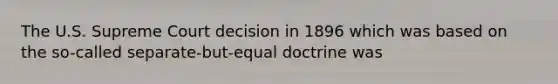 The U.S. Supreme Court decision in 1896 which was based on the so-called separate-but-equal doctrine was