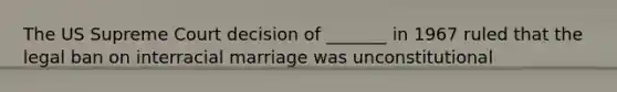 The US Supreme Court decision of _______ in 1967 ruled that the legal ban on interracial marriage was unconstitutional