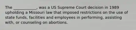 The ____________, was a US Supreme Court decision in 1989 upholding a Missouri law that imposed restrictions on the use of state funds, facilities and employees in performing, assisting with, or counseling on abortions.