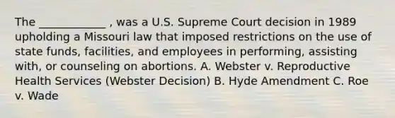 The ____________ , was a U.S. Supreme Court decision in 1989 upholding a Missouri law that imposed restrictions on the use of state funds, facilities, and employees in performing, assisting with, or counseling on abortions. A. Webster v. Reproductive Health Services (Webster Decision) B. Hyde Amendment C. Roe v. Wade