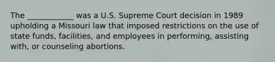 The ____________ was a U.S. Supreme Court decision in 1989 upholding a Missouri law that imposed restrictions on the use of state funds, facilities, and employees in performing, assisting with, or counseling abortions.