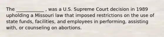 The ____________ , was a U.S. Supreme Court decision in 1989 upholding a Missouri law that imposed restrictions on the use of state funds, facilities, and employees in performing, assisting with, or counseling on abortions.