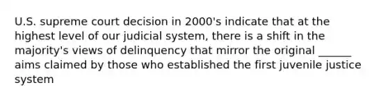 U.S. supreme court decision in 2000's indicate that at the highest level of our judicial system, there is a shift in the majority's views of delinquency that mirror the original ______ aims claimed by those who established the first juvenile justice system