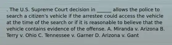 . The U.S. Supreme Court decision in ______ allows the police to search a citizen's vehicle if the arrestee could access the vehicle at the time of the search or if it is reasonable to believe that the vehicle contains evidence of the offense. A. Miranda v. Arizona B. Terry v. Ohio C. Tennessee v. Garner D. Arizona v. Gant