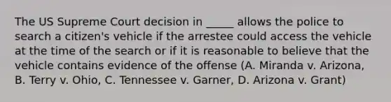 The US Supreme Court decision in _____ allows the police to search a citizen's vehicle if the arrestee could access the vehicle at the time of the search or if it is reasonable to believe that the vehicle contains evidence of the offense (A. Miranda v. Arizona, B. Terry v. Ohio, C. Tennessee v. Garner, D. Arizona v. Grant)