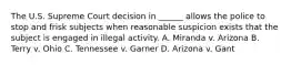 The U.S. Supreme Court decision in ______ allows the police to stop and frisk subjects when reasonable suspicion exists that the subject is engaged in illegal activity. A. Miranda v. Arizona B. Terry v. Ohio C. Tennessee v. Garner D. Arizona v. Gant