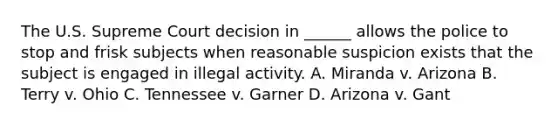 The U.S. Supreme Court decision in ______ allows the police to stop and frisk subjects when reasonable suspicion exists that the subject is engaged in illegal activity. A. Miranda v. Arizona B. Terry v. Ohio C. Tennessee v. Garner D. Arizona v. Gant