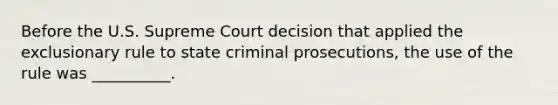 Before the U.S. Supreme Court decision that applied the exclusionary rule to state criminal prosecutions, the use of the rule was __________.