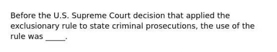 Before the U.S. Supreme Court decision that applied the exclusionary rule to state criminal prosecutions, the use of the rule was _____.