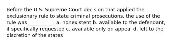 Before the U.S. Supreme Court decision that applied the exclusionary rule to state criminal prosecutions, the use of the rule was __________. a. nonexistent b. available to the defendant, if specifically requested c. available only on appeal d. left to the discretion of the states