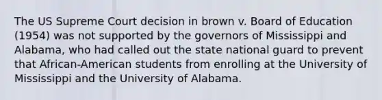 The US Supreme Court decision in brown v. Board of Education (1954) was not supported by the governors of Mississippi and Alabama, who had called out the state national guard to prevent that African-American students from enrolling at the University of Mississippi and the University of Alabama.