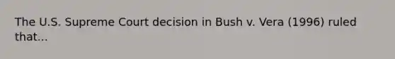 The U.S. Supreme Court decision in Bush v. Vera (1996) ruled that...