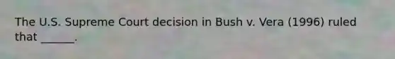 The U.S. Supreme Court decision in Bush v. Vera (1996) ruled that ______.