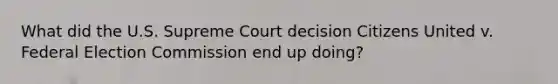 What did the U.S. Supreme Court decision Citizens United v. Federal Election Commission end up doing?