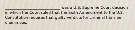 _____________________________ was a U.S. Supreme Court decision in which the Court ruled that the Sixth Amendment to the U.S. Constitution requires that guilty verdicts for criminal trials be unanimous.