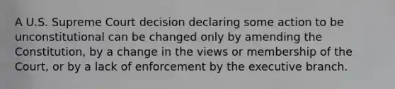 A U.S. Supreme Court decision declaring some action to be unconstitutional can be changed only by amending the Constitution, by a change in the views or membership of the Court, or by a lack of enforcement by the executive branch.