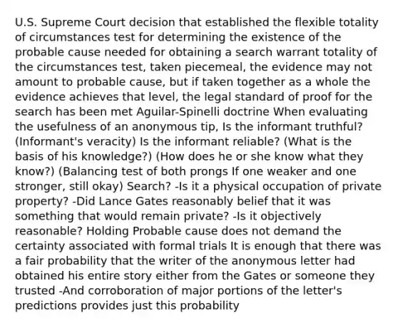 U.S. Supreme Court decision that established the flexible totality of circumstances test for determining the existence of the probable cause needed for obtaining a search warrant totality of the circumstances test, taken piecemeal, the evidence may not amount to probable cause, but if taken together as a whole the evidence achieves that level, the legal standard of proof for the search has been met Aguilar-Spinelli doctrine When evaluating the usefulness of an anonymous tip, Is the informant truthful? (Informant's veracity) Is the informant reliable? (What is the basis of his knowledge?) (How does he or she know what they know?) (Balancing test of both prongs If one weaker and one stronger, still okay) Search? -Is it a physical occupation of private property? -Did Lance Gates reasonably belief that it was something that would remain private? -Is it objectively reasonable? Holding Probable cause does not demand the certainty associated with formal trials It is enough that there was a fair probability that the writer of the anonymous letter had obtained his entire story either from the Gates or someone they trusted -And corroboration of major portions of the letter's predictions provides just this probability