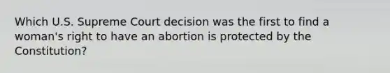 Which U.S. Supreme Court decision was the first to find a woman's right to have an abortion is protected by the Constitution?