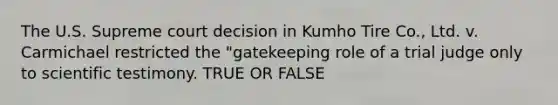 The U.S. Supreme court decision in Kumho Tire Co., Ltd. v. Carmichael restricted the "gatekeeping role of a trial judge only to scientific testimony. TRUE OR FALSE