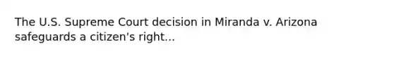 The U.S. Supreme Court decision in Miranda v. Arizona safeguards a citizen's right...