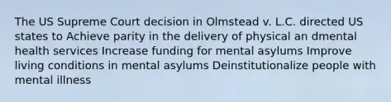 The US Supreme Court decision in Olmstead v. L.C. directed US states to Achieve parity in the delivery of physical an dmental health services Increase funding for mental asylums Improve living conditions in mental asylums Deinstitutionalize people with mental illness