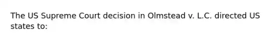 The US Supreme Court decision in Olmstead v. L.C. directed US states to: