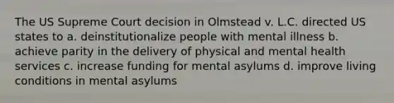 The US Supreme Court decision in Olmstead v. L.C. directed US states to a. deinstitutionalize people with mental illness b. achieve parity in the delivery of physical and mental health services c. increase funding for mental asylums d. improve living conditions in mental asylums