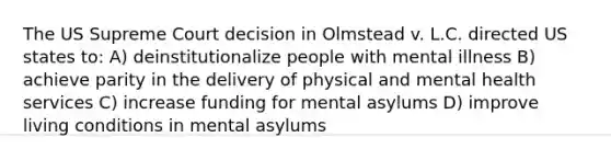 The US Supreme Court decision in Olmstead v. L.C. directed US states to: A) deinstitutionalize people with mental illness B) achieve parity in the delivery of physical and mental health services C) increase funding for mental asylums D) improve living conditions in mental asylums