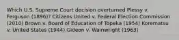 Which U.S. Supreme Court decision overturned Plessy v. Ferguson (1896)? Citizens United v. Federal Election Commission (2010) Brown v. Board of Education of Topeka (1954) Korematsu v. United States (1944) Gideon v. Wainwright (1963)