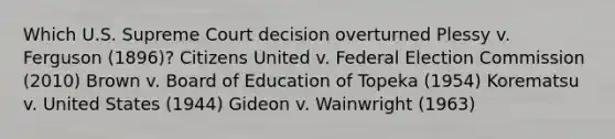 Which U.S. Supreme Court decision overturned Plessy v. Ferguson (1896)? Citizens United v. Federal Election Commission (2010) Brown v. Board of Education of Topeka (1954) Korematsu v. United States (1944) Gideon v. Wainwright (1963)