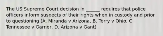 The US Supreme Court decision in ______ requires that police officers inform suspects of their rights when in custody and prior to questioning (A. Miranda v Arizona, B. Terry v Ohio, C. Tennessee v Garner, D. Arizona v Gant)