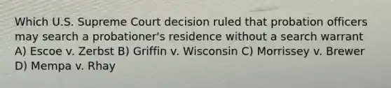 Which U.S. Supreme Court decision ruled that probation officers may search a probationer's residence without a search warrant A) Escoe v. Zerbst B) Griffin v. Wisconsin C) Morrissey v. Brewer D) Mempa v. Rhay