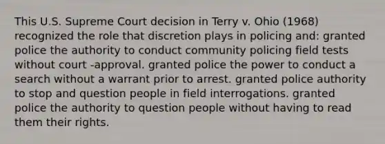 This U.S. Supreme Court decision in Terry v. Ohio (1968) recognized the role that discretion plays in policing and: granted police the authority to conduct community policing field tests without court -approval. granted police the power to conduct a search without a warrant prior to arrest. granted police authority to stop and question people in field interrogations. granted police the authority to question people without having to read them their rights.