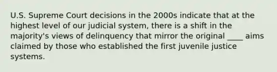 U.S. Supreme Court decisions in the 2000s indicate that at the highest level of our judicial system, there is a shift in the majority's views of delinquency that mirror the original ____ aims claimed by those who established the first juvenile justice systems.