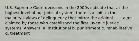 U.S. Supreme Court decisions in the 2000s indicate that at the highest level of our judicial system, there is a shift in the majority's views of delinquency that mirror the original ____ aims claimed by those who established the first juvenile justice systems. Answers: a. institutional b. punishment c. rehabilitative d. treatment