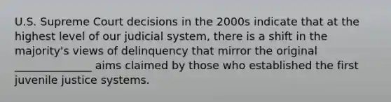 U.S. Supreme Court decisions in the 2000s indicate that at the highest level of our judicial system, there is a shift in the majority's views of delinquency that mirror the original ______________ aims claimed by those who established the first juvenile justice systems.