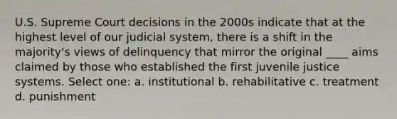 U.S. Supreme Court decisions in the 2000s indicate that at the highest level of our judicial system, there is a shift in the majority's views of delinquency that mirror the original ____ aims claimed by those who established the first juvenile justice systems. Select one: a. institutional b. rehabilitative c. treatment d. punishment