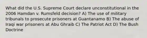 What did the U.S. Supreme Court declare unconstitutional in the 2006 Hamdan v. Rumsfeld decision? A) The use of military tribunals to prosecute prisoners at Guantanamo B) The abuse of Iraqi war prisoners at Abu Ghraib C) The Patriot Act D) The Bush Doctrine