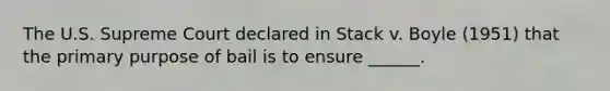 The U.S. Supreme Court declared in Stack v. Boyle (1951) that the primary purpose of bail is to ensure ______.