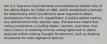 the U.S. Supreme Court declared unconstitutional Section 4(b) of the Voting Rights Act (VRA) of 1965, which established a formula for determining which jurisdictions were required to obtain preclearance from the U.S. Department of Justice before making any alterations to their election laws. Preclearance meant that voting jurisdictions, including states, counties, and cities, that had a history of violating minority voting rights had to obtain approval before making changes for elections, such as drawing boundaries for state legislative districts