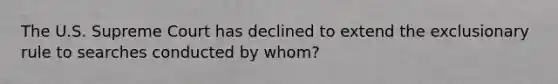 The U.S. Supreme Court has declined to extend the exclusionary rule to searches conducted by whom?