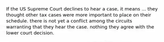 If the US Supreme Court declines to hear a case, it means ... they thought other tax cases were more important to place on their schedule. there is not yet a conflict among the circuits warranting that they hear the case. nothing they agree with the lower court decision.