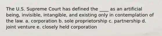 The U.S. Supreme Court has defined the ____ as an artificial being, invisible, intangible, and existing only in contemplation of the law. a. corporation b. sole proprietorship c. partnership d. joint venture e. closely held corporation