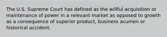 The U.S. Supreme Court has defined as the willful acquisition or maintenance of power in a relevant market as opposed to growth as a consequence of superior product, business acumen or historical accident.