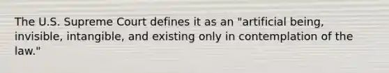 The U.S. Supreme Court defines it as an "artificial being, invisible, intangible, and existing only in contemplation of the law."