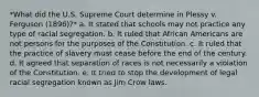 *What did the U.S. Supreme Court determine in Plessy v. Ferguson (1896)?* a. It stated that schools may not practice any type of racial segregation. b. It ruled that African Americans are not persons for the purposes of the Constitution. c. It ruled that the practice of slavery must cease before the end of the century. d. It agreed that separation of races is not necessarily a violation of the Constitution. e. It tried to stop the development of legal racial segregation known as Jim Crow laws.