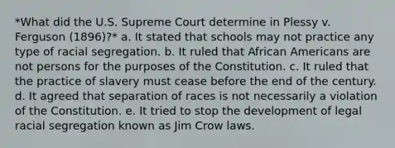 *What did the U.S. Supreme Court determine in Plessy v. Ferguson (1896)?* a. It stated that schools may not practice any type of racial segregation. b. It ruled that African Americans are not persons for the purposes of the Constitution. c. It ruled that the practice of slavery must cease before the end of the century. d. It agreed that separation of races is not necessarily a violation of the Constitution. e. It tried to stop the development of legal racial segregation known as Jim Crow laws.